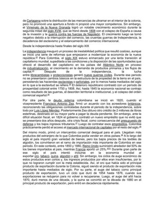 de Cartagena sobre la distribución de las mercancías de ultramar en el interior de la colonia,
pero no promovió una apertura a fondo ni propició una mayor competencia. Sin embargo,
el Virreinato de la Nueva Granada logró un notable crecimiento económico durante la
segunda mitad del siglo XVIII, que se frenó desde 1808 con el colapso de España a causa
de la invasión y la guerra contra las fuerzas de Napoleón. El crecimiento luego se tornó
negativo debido a la interrupción del comercio, las cruentas guerras de Independencia, la
decadencia del esclavismo y el estancamiento del comercio internacional.
Desde la independencia hasta finales del siglo XIX
La independencia inauguró un proceso de inestabilidad política que resultó costoso, aunque
se inició una serie de reformas que empezaron a modernizar la economía de la nueva
república.22
Para Colombia, el siglo XIX estuvo enmarcado por una lenta transición al
capitalismo mundial, supeditada a las condiciones y la disposición de las oportunidades que
ofreció el desarrollo del capitalismo en los países del Atlántico Norte en proceso
de industrialización, el crecimiento en la demanda de productos primarios y los flujos de
capital.23
Después de la independencia, la lucha
entre librecambistas y proteccionistas generó nueve guerras civiles. Durante ese periodo
no se presentaron cambios básicos en la estructura de la propiedad de la tierra en el país,
persistiendo las haciendas esclavistas o señoriales, por lo menos hasta mediados del siglo
en lo que a la esclavitud se refiere.25
El deterioro republicano contrastó con un período de
prosperidad colonial entre 1750 y 1808. Así, hasta 1845 la economía nacional se contrajo
como resultado de las guerras, el desorden territorial e institucional, y el colapso del orden
comercial español.26
Por otra parte, la deuda externa colombiana se inició en 1820, cuando el
vicepresidente Francisco Antonio Zea, firmó un acuerdo con los acreedores británicos,
reconociendo las obligaciones contratadas durante el periodo de la independencia, sobre
todo por Luis López Méndez. Posteriormente Zea obtuvo otro crédito de 2 millones de libras
esterlinas, destinado en su mayor parte a pagar la deuda pendiente. Sin embargo, ante la
difícil situación fiscal, en 1824 el gobierno contrató un nuevo empréstito que no evitó que
se presentara dos años después, otra crisis fiscal, como consecuencia del presupuesto de
defensa y los bajos ingresos tributarios.27
Luego de contratar esos empréstitos, Colombia
prácticamente perdió el acceso al mercado internacional de capitales por el resto del siglo.28
Del mismo modo, primó un intercambio comercial desigual para el país. Llegaban más
productos del extranjero de lo que Colombia podía vender en otros países.29
A lo largo del
siglo el país importó gran variedad de bienes, pero los bajos precios de los textiles de
algodón, los convirtieron en el ramo de importación más importante de Colombia en ese
periodo. En este contexto, entre 1850 y 1880, Reino Unido suministró alrededor del 50% de
los bienes importados al país, mientras Francia aportó un 25%.3031
Durante gran parte de
ese siglo el país intentó incluirse en la economía mundial al
exportar oro, tabaco, quina, algodón y añil. Sin embargo, los ciclos de auge económico de
estos productos eran cortos y, los ingresos producidos por ellos eran insuficientes, por lo
que no lograron cumplir con la meta establecida. Así, el oro que había sido el principal
producto de exportación durante la Colonia, siguió siendo el producto de exportación más
importante hasta mediados de siglo. Por su parte, el auge del tabaco como principal
producto de exportación, tuvo un ciclo que duró de 1854 hasta 1876, cuando sus
exportaciones se redujeron para no volver a recuperarse. Luego, el auge del añil hacia
1870, duró menos de una década, y la quina se convirtió en la década de 1880 en el
principal producto de exportación, pero entró en decadencia rápidamente.
 