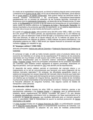 En medio de la inestabilidad institucional, se dirimió la histórica disputa entre comerciantes
y artesanos en la Guerra civil de 1854, en la cual el artesanado fue derrotado, previa alianza
de un grupo liberal y el partido conservador. Esta guerra tradujo las tensiones entre la
naciente industria manufacturera y los comerciantes importadores,desarrolladas
paralelamente con un proceso de expansión de las fronteras agrícolas, encarnado en
fenómenos como la colonización Antioqueña, y el desarrollo de las infraestructuras. En este
punto, el río Magdalena se convirtió el eje del sistema de transportes por el cual entraban y
salían desde los puertos atlánticos de Cartagena de Indias y Barranquilla (Sabanilla) los
bienes importados y los productos agrícolas de exportación, en un sistema dependiente de
una sola ruta a la que se unían tramos de ferrocarril y caminos.3637
En cuanto a la renta per cápita, esta aumentó cerca del 20% entre 1850 y 1880, a un ritmo
de 0,5% anual.26
En el mismo periodo, las exportaciones pasaron de 3 a 20 millones de
pesos oro, pero se estancaron hasta el final del siglo y la economía volvió a contraerse.26
Para ese entonces, el saldo de la deuda externa era de 15 millones de pesos de oro
(aproximadamente tres millones de dólares, o 6000 millones de pesos colombianos). Los
empréstitos externos en 1898 y 1899 tenían por objetos financiar la conversión del papel
moneda a billetes con respaldo en oro.
El "despegue cafetero" (1900-1928)
Artículos principales: Historia del café de Colombia y Federación Nacional de Cafeteros de
Colombia.
Al comenzar el siglo, el café ya había tomado posición como el producto básico de la
economía de Colombia en el campo de las exportaciones.39
El abanico de los productos
exportados era muy limitado: el café supuso casi el 85% de las exportaciones resultando
este hecho empobrecedor para la economía exterior colombiana. Alemania, Reino
Unido y Estados Unidos, fueron los principales compradores de los productos exportados
por Colombia, pero Estados Unidos representa el máximo porcentaje, alcanzando en
algunos períodos, como por ejemplo en 1917 más del 80% de las exportaciones.
El desarrollo del sector cafetero permitió el crecimiento del mercado interno y un
mejoramiento en la red de comunicaciones que favoreció una cierta integración de los
diversos mercados regionales.41
Sin embargo, las dificultades geográficas crearon un
sistema de transportes con escaso desarrollo del mercado interno al punto que hasta bien
entrado el siglo XX la mayor parte del transporte se hacía a través de caminos de herradura,
con diseños que se trazaban sin ninguna técnica, siguiendo las crestas de las montañas
muchas de las veces intransitables en las temporadas de invierno. Tampoco hay que olvidar
la frecuente utilización de cargueros humanos, más seguros cuando se trataba de
transportar a otras personas.
Crisis Mundial (1929-1945)
La producción cafetera durante los años 1930 se mantuvo dinámica, gracias a las
exportaciones realizadas a los Estados Unidos y a Alemania, pero la sobreproducción
brasileña afectó negativamente los precios mundiales del grano.42
En esa década
la industria manufacturera colombiana inició su despegue con base esencialmente en la
producción de bienes de consumo, que resultaba adecuada para un mercado pequeño
como el colombiano, dada la imposibilidad de asumir la eventual producción de bienes
intermedios y de capital.
La crisis mundial iniciada con el colapso financiero de 1929 y su profundización causada
por la Segunda Guerra Mundial, afectó el comportamiento económico de Colombia. Los
acontecimientos auspiciaron la adopción de una serie de medidas proteccionista
 