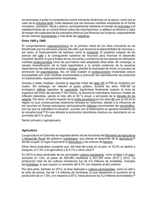 encaminadas a evitar la competencia contra industrias dinámicas en la época, como era el
caso de la industria textil. Cabe destacar que las diversas medidas adoptadas en el frente
monetario, cambiario, fiscal y externo -principalmente mediante el manejo de aranceles y el
establecimiento de un control directo sobre las importaciones- y cafetero se llevaron a cabo
al margen de cualquiera de los preceptos teóricos que florecían por la época, especialmente
de las visiones keynesianas y más tarde las cepalinas.
Entre 1945 y 1989
El comportamiento macroeconómico en la primera mitad de los años cincuenta se vio
beneficiado por los elevados precios del café, que favoreció la disponibilidad de recursos y,
por tanto, el financiamiento de sectores como la industrial. El posterior colapso de los
precios del café y la consiguiente ausencia de recursos para financiar el desarrollo
industrial, llevaron a que a finales de los cincuenta y comienzos de los sesenta se reforzaran
medidas proteccionistas como las que habían sido adoptadas años atrás. Sin embargo, la
escasa diversificación de la base exportadora y la amplia evidencia de la excesiva
dependencia del café para acceder a divisas, planteó la necesidad de iniciar un proceso de
promoción de exportaciones. Así, en esta ocasión el proteccionismo implantado estuvo
acompañado por unas medidas encaminadas a promover las exportaciones de productos
no tradicionales, especialmente industriales.
Gracias a estas medidas, durante la segunda mitad del siglo XX el PIB se multiplicó por
cuatro. Sin embargo, en relación al gasto público, durante los años 1950-80 se
produjeron déficits seguidos de superávits, lográndose finalmente superar el nivel de
superávit del inicio del periodo.45
Así mismo, la economía colombiana mantuvo niveles de
inflación tolerables, siendo el más alto el 36 % anual, a principios de la década de los
setenta. Por tanto, el fuerte impacto de la caída económica en los años 80 que se dio en la
región no tuvo consecuencias totalmente directas en Colombia, debido a la influencia de
los recursos en divisas extranjeras (principalmente dólares) provenientes del narcotráfico,
con los que se sobrellevó la situación, aunado con el desempeño en general excelente de
la industria local.46
En esa década la economía colombiana mantuvo su crecimiento en un
promedio del 5 % anual.
Sector primario o agropecuario
Agricultura
La agricultura en Colombia es regulada dentro de las funciones del Ministerio de Agricultura
y Desarrollo Rural del gobierno colombiano, que planea el desarrollo de la agricultura,62
donde ocupan un lugar importante la floricultura y los cultivos de banano.
Otros ítems evaluados muestran que, del total del suelo en el país, el 10,3% se dedicó a
bosques, el 7,3% a la agricultura y el 2,1% a otros usos.63
En 2013 el área sembrada de los principales cultivos transitorios, como el fríjol o el maíz,
aumentó el 1,0%, al pasar de 828.983 hectáreas a 837.304 entre 2012 y 2013. La
producción total de los cultivos transitorios fue de 4,9 millones de toneladas, incluidas
las hortalizas, lo que supuso un aumento del 9,7% con respecto al año anterior.
Por otra parte, también en 2013, el área dedicada a cultivos permanentes, como el café o
la caña de azúcar, fue de 1,4 millones de hectáreas, lo que representó un aumento en la
producción de un 1,6%, con respecto a 2012, hasta alcanzar los 5,2 millones de toneladas.64
 