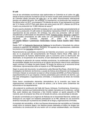 El café
Una de las actividades económicas más tradicionales en Colombia es el cultivo de café,
siendo el tercer productor mundial en 2014;65
el mismo ha sido parte central de la economía
de Colombia desde principios del siglo XX y le ha valido reconocimiento internacional
gracias a la calidad del grano. Sin embargo, su importancia y su producción han variado en
los últimos años: en 2011, se produjeron 7,8 millones de sacos, lo que representó una caída
del 12 % frente a 2010,66
Pero este último año entre marzo de 2017 y febrero de 2018 se
mostró una producción de 13,969 millones de sacos.67
El país exporta alrededor de 560 000 toneladas al año, que equivalen aproximadamente al
85 % de su producción. El café verde sin descafeinar representa el 99,64 % del total de las
exportaciones de ese producto. Sin embargo, hay otros dos productos: café sin tostar
descafeinado y Café tostado sin descafeinar molido. Estados Unidos, Alemania y Japónson
los principales compradores de café verde con una participación de 64 % en el total
exportado por Colombia, seguidos en orden de importancia
por Canadá, Bélgica y Luxemburgo, Países Bajos, Francia, Suecia, España, Italia y Reino
Unido.68
Desde 1927, la Federación Nacional de Cafeteros ha tecnificado y fomentado los cultivos
mediante la selección de calidades. Asimismo, ha regulado las exportaciones y defendido
los precios en los mercados extranjeros.69
Recientemente las autoridades económicas de Colombia anunciaron una modificación al
alza en la proyección del comportamiento del Producto Interno Bruto (PIB), dado el
comportamiento de factores determinantes para la economía como la disminución del
desempleo, la recuperación de la industria, el buen desempeño del consumo, entre otros.
Sin embargo la aplicación de nuevas medidas económicas, ha evidenciado la integración
de actividades ilegales de la economía en el cálculo del producto interno bruto colombiano
según concluyó un trabajo de grado titulado “El lavado de activos en la economía formal
colombiana: aproximaciones sobre el impacto en el PIB departamental”.
Según la autora del documento, la subteniente Luddy Marcela Roa Rojas, oficial del Grupo
Investigativo de Extinción de Dominio y Lavado de Activos de la Dirección de Investigación
Criminal e Interpol, la conclusión se basó en cifras tomadas del DANE y la Policía Nacional,
específicamente en lo que respecta a bienes presentados para extinción de dominio, que
han sido embargados a organizaciones criminales, o incautaciones de dinero de moneda
nacional.
Estos fueron considerados elementos demostrativos de la inversión que hacen las
organizaciones criminales en el lavado de activos y de la forma como contaminan las
economías en los departamentos.
«Se evidenció la contribución del Valle del Cauca, Antioquia, Cundinamarca, Amazonas y
San Andrés, sectores que tradicionalmente han estado marcados por la violencia», señala
Roa, quien destaca que Amazonas y San Andrés realizan un aporte pequeño al PIB
nacional, pero al comparar las cifras con el lavado de activos, ese porcentaje es elevado.
El estudio suministrado por la Agencia de Noticias de la Universidad Nacional, señala que
Antioquia es una región con bastante participación en el PIB, además es una economía
dinámica marcada por la presencia de carteles de la droga y organizaciones criminales.
A propósito del narcotráfico, el libro Las Nuevas dimensiones del narcotráfico en Colombia
revela cómo el comercio ilegal y los distintos grupos dedicados al tráfico de drogas han
contribuido a la construcción de una nación con un campo subdesarrollado, una industria
 