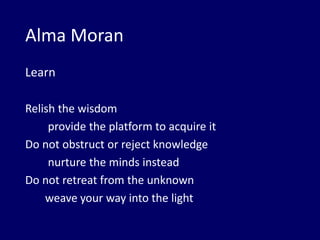 Alma Moran
Learn
Relish the wisdom
provide the platform to acquire it
Do not obstruct or reject knowledge
nurture the minds instead
Do not retreat from the unknown
weave your way into the light
 