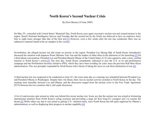 North Korea’s Second Nuclear Crisis
                                                   By Dewi Barnas (18 June 2009)



On May 25th, coincided with United States’ Memorial Day, North Korea once again executed a nuclear test and created tension in the
region. Seoul's National Intelligence Service said Tuesday that the second test by the North was believed to have an explosive force
four to eight times stronger than that of the first test.[1] However, even a few weeks after the test was conducted, there was no
radioactive material found in the air samples in the vicinity.



Nevertheless, the alleged nuclear test did create an anxiety in the region. President Lee Myung Bak of South Korea immediately
discussed the situation with Japanese Prime Minister Taro Aso and the leaders of other allies in the afternoon of t he launching.[2] On
a brief phone conversation, President Lee and President Barack Obama of the United States (U.S.) also agreed to seek a stern, unified
reaction to North Korea’s action.[3] The next day, South Korea immediately indicated to join the U.S. in its anti-proliferation
campaign and the Proliferation Security Initiative (PSI), which they have been avoiding for years since the previous Roh Moo -Hyun
administration. This was promptly responded by North Korea with a threat of taking the move as a de facto declaration of war.[4]



A third nuclear test was suspected to be conducted on June 16 th, the exact same day as a meeting was scheduled between President Lee
and President Obama in Washington. Despite their vile threat, there was no nuclear activity recorded in North Korea on the day. The
meeting went smoothly between Lee and Obama, and the discussion ranged from the nuclear crisis to the Free Trade Agreement
(FTA) between the two countries that is still under discussion.



A lot of controversies spin around as what was behind this recent nuclear test. Some say that the nuclear test was aimed at distracting
international attention from North Korea’s ailing economy and providing a stage for Kim Jong Il’s youngest son’s to resume the
throne.[5] While others say that it was aimed at getting U.S.’ attention back, since North Korea has felt quite neglected by Obama’s
administration, as well as displaying their progress in nuclear capability.[6]
 
