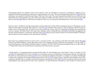 In Pyongyang schools, the authorities seem to have started to arouse an atmosphere of succession. According t o a Japanese source,
children in North Korean elementary schools have started learning a new song, “The Song of General Kim Jong Woon.”[48] The same
information was reported by South Korean Dong-A Ilbo later in the week. The source reported that children were not allowed to go
home before they memorized the song. The schools also taught the children that Kim Jong-Un is 34 to 36 years old, ten years older
than his actual age.[49] Officials of the Party also inflate his career, by even saying that he graduated from seven universities.[50]



However, there is skepticism rousing among analysts, because there has not been official nominating process in Pyongyang, nor any
official announcement concerning Kim Jong-Un’s succession.[51] Instead of Kim Jong-Un, there is likeliness that Kim Jong Il’s
brother in-law, Chang Sung-Taek, will play an even more crucial rule as Kim Jong-Un’s regent.[52] Washington Post reported that
since last summer, when Kim Jong Il was said to have suffered a stroke, Chang had been consistently mentioned in propaganda a nd
has been named frequently in connection with Kim Jong Il.[53] Chang was also recently elected to the National Defense Committee,
which aroused even more suspicion to the international community.



Kim Jong Il was originally believed to want to name a successor by 2012 – the centenary of the birth of his father, Kim Il Sung.[54]
However, his health conditions, among other things, seem to have stepped up the pace, marked by the launching of “150-day battle” to
urge North Koreans to work harder to build the country’s economy. In 1970’s, Kim Il Su ng also arranged for his son to take credit for
a “70-day battle” before he was affirmatively announced as the Great Leader’s successor.



“150-day battle” is a propaganda that has progressed from May 10 th, the foundation day of the Worker’s Party, to October 10th this
year.[55] The fundamental aims of this movement are construction of houses, normalization of farming and railroads, and enhancing
the activities of local factories and mines.[56] One source said that the backdrop of the battle is to prepare an economic breakthrough
to achieve the completion of the strong and prosperous state by 2012.[57] The workers Party is reported to have handed a secret letter
containing a detailed tasks to complete a strong and prosperous socialist state by 2012.[58] The precise production goals for the strong
and prosperous state announced in the letter were to generate 7.76 million kilowatts of electricity a year, pr oduce 33 million tons of
 