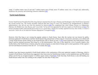 metal, 13 million metric tons of coal and 7 million metric tons of food, move 72 million metric tons of freight and, additionally,
modernize the economy and technology-intensive industries.[59]

 North-South Relation



Former South Korean President Kim Dae Jung had just returned from his trip to Beijing and Washington when North Korea launched
the second nuclear test. The former president analyzed that Kim Jong Il’s move was fueled by his disappointment to Obama’s
administration, who did not give him the attention he deserves.[60] He complained that while Obama focuses on Afghanistan,
Pakistan, the Middle East, Iran, Russia, and “even Cuba,” he has not even appointed his full time experts on North Korea yet.[61] The
former president further analyzed that Kim Jong Il is in a great hurry, despite his recently reported recovery from stroke, t o secure a
successor. And to do so, he needs the Western superpower’s recognition.[62]



However, Kim Dae Jung is not voicing the popular opinion in South Korea. Soon after the nuclear test was known by public,
protesters gathered in South Korea and burn North Korean flag and portraits of Kim Jong Il. Conservative protesters even rallied with
a mock North Korean missile during an anti-North Korean rally in Seoul on June 2 nd.[63] Some protesters also hold pictures of Kim
Jong Il and his assumed successor, Kim Jong-Un, in the demonstration. This view is also shared by a lot of security experts, who
mostly believe that North Korea is merely using the nuclear program as some kind of trump card to extort guarantees of the re gime’s
survival and financial assistance from the US – as it usually does.[64]



Another issue that remains unsettled in North-South relation is the continuation of the joint industrial complex of Kaesong, which is
located in North Korea. North Korea has suggested a four times raise for North Korean worker’s in the industrial area, and 500 million
dollars rent for the use of approximately 3.3 million square meters of land.[65] Aside from that, North Korea is also still holding one
South Korean worker who was working on the complex for more than 70 days now.
 