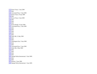[32] Korea Times, 1 June 2009.
[33] Ibid.
[34] Associated Press, 3 June 2009.
[35] Korea Times, 28 may 2009.
[36] Ibid.
[37] Korea Times, 2 June 2009.
[38] Ibid.
[39] Ibid.
[40] Ibid.
[41] Korea Herald, 16 June 2009.
[42] Associated Press, 2 June 2009.
[43] Ibid.
[44] Ibid.
[45] Ibid.
[46] Ibid.
[47] Ibid.
[48] Daily NK, 21 May 2009.
[49] Ibid.
[50] Ibid.
[51] Washington Post, 3 June 2009.
[52] Ibid.
[53] Ibid.
[54] Associated Press, 2 June 2009.
[55] Daily NK, 6 May 2009.
[56] Ibid.
[57] Ibid.
[58] Ibid.
[59] Ibid.
[60] Spiegel Online International, 1 June 2009.
[61] Ibid.
[62] Ibid.
[63] Reuters, 2 June 2009.
[64] Spiegel Online International, 1 June 2009.
 