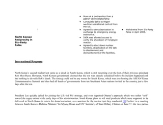    More of a partnership than a
                                                                    patron-client relationship
                                                                   Conducted talks to regain
                                                                    wartime operational control from
                                                                    the US.
                      -                                            Agreed to denuclearization in            Withdrawal from Six-Party
                                                                    exchange to emergency energy              Talks in April 2009.
                                                                    assistance.
North Korean                                                       IAEA was allowed access to
Reciprocity in                                                      verify the shutdown of Yongbyon
Six-Party                                                           reactor.
Talks                                                              Agreed to shut down nuclear
                                                                    facilities, deadlocked on the talk
                                                                    to disablement and
                                                                    dismantlement of the facilities.



International Response



North Korea’s second nuclear test came as a shock in South Korea, which is still mourning over the lost of their previous president
Roh Moo-Hyun. However, North Korean government claimed that the test was already scheduled before the incident happened and
had nothing to do with Roh’s death. The timing could not be any worse for South Korea, which was also hosting the ASEAN-Korea
Commemorative Summit and thus had all heads of governments from ten Southeast Asian nations invited to the country just a few
days after the test.



President Lee quickly called for joining the U.S.-led PSI strategy, and even regretted Obama’s approach which was rather “soft”
toward the rogue nation in the early days of his administration. South Korea plans to sell steel products which were supposed to be
delivered to North Korea in return for denuclearization, as a sanction for the nuclear test they conducted.[8] Further, in a meeting
between South Korea’s Defense Minister Yu Myung Hwan and US’ Secretary of State Hillary Clinton on June 5 th, the two parties
 