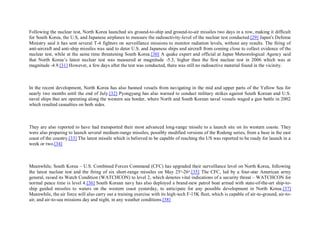 Following the nuclear test, North Korea launched six ground-to-ship and ground-to-air missiles two days in a row, making it difficult
for South Korea, the U.S, and Japanese airplanes to measure the radioactivity-level of the nuclear test conducted.[29] Japan's Defense
Ministry said it has sent several T-4 fighters on surveillance missions to monitor radiation levels, without any results. The firing of
anti-aircraft and anti-ship missiles was said to deter U.S. and Japanese ships and aircraft from coming close to collect evidence of the
nuclear test, while at the same time threatening South Korea.[30] A quake expert and official at Japan Meteorological Agency said
that North Korea’s latest nuclear test was measured at magnitude -5.3, higher than the first nuclear test in 2006 which was at
magnitude -4.9.[31] However, a few days after the test was conducted, there was still no radioactive material found in the vicinity.



In the recent development, North Korea has also banned vessels from navigating in the mid and upper parts of the Yellow Sea for
nearly two months until the end of July.[32] Pyongyang has also warned to conduct military strikes against South Korean and U.S.
naval ships that are operating along the western sea border, where North and South Korean naval vessels waged a gun battle in 2002
which resulted casualties on both sides.



They are also reported to have had transported their most advanced long-range missile to a launch site on its western coasts. They
were also preparing to launch several medium-range missiles, possibly modified versions of the Rodong series, from a base in the east
coast of the country.[33] The latest missile which is believed to be capable of reaching the US was reported to be ready for launch in a
week or two.[34]



Meanwhile, South Korea – U.S. Combined Forces Command (CFC) has upgraded their surveillance level on North Korea, following
the latest nuclear test and the firing of six short-range missiles on May 25 th-26th.[35] The CFC, led by a four-star American army
general, raised its Watch Condition (WATCHCON) to level 2, which denotes vital indications of a security threat – WATCHCON for
normal peace time is level 4.[36] South Korean navy has also deployed a brand-new patrol boat armed with state-of-the-art ship-to-
ship guided missiles to waters on the western coast yesterday, to anticipate for any possible development in North Korea.[37]
Meanwhile, the air force will also carry out a training exercise with its high-tech F-15K fleet, which is capable of air-to-ground, air-to-
air, and air-to-sea missions day and night, in any weather conditions.[38]
 