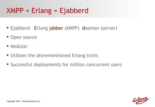 XMPP + Erlang = Ejabberd Ejabberd –  E rlang  jabber  (XMPP)  d aemon (server) Open source Modular Utilizes the aforementioned Erlang traits Successful deployments for million concurrent users 