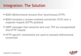 Integration: The Solution BOSH (Bidirectional-streams Over Synchronous HTTP) BOSH emulates a stream-oriented connection (TCP) over a response-request (HTTP) protocol XMPP messages that would be sent over TCP are encapsulated into HTTP request HTTP-specific mechanisms are used to emulate bidirectional connection 