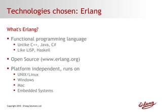 Technologies chosen: Erlang What's Erlang? Functional programming language Unlike C++, Java, C# Like LISP, Haskell Open Source (www.erlang.org) Platform independent, runs on UNIX/Linux Windows Mac Embedded Systems 