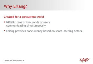 Why Erlang? Created for a concurrent world NKtalk: tens of thousands of users communicating simultaneously  Erlang provides concurrency based on share-nothing actors 