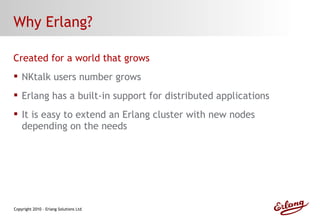 Why Erlang? Created for a world that grows NKtalk users number grows Erlang has a built-in support for distributed applications It is easy to extend an Erlang cluster with new nodes depending on the needs 