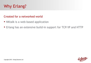 Why Erlang? Created for a networked world NKtalk is a web-based application Erlang has an extensive build-in support for TCP/IP and HTTP 