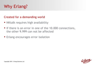 Why Erlang? Created for a demanding world NKtalk requires high availability If there is an error in one of the 10.000 connections, the other 9.999 can not be affected Erlang encourages error isolation 