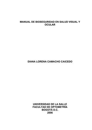 MANUAL DE BIOSEGURIDAD EN SALUD VISUAL Y
OCULAR
DIANA LORENA CAMACHO CAICEDO
UNIVERSIDAD DE LA SALLE
FACULTAD DE OPTOMETRÍA
BOGOTÁ D.C.
2006
 
