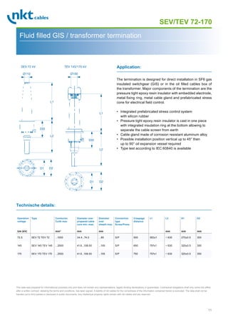 11
Page 1
SEV/TEV 72-170
Fluid filled GIS / transformer termination
The termination is designed for direct installation in SF6 gas
insulated switchgear (GIS) or in the oil filled cables box of
the transformer. Major components of the termination are the
pressure tight epoxy resin insulator with embedded electrode,
metal fixing ring, metal cable gland and prefabricated stress
cone for electrical field control.
• Integrated prefabricated stress control system
with silicon rubber
• Pressure tight epoxy resin insulator is cast in one piece
with integrated insulation ring at the bottom allowing to
separate the cable screen from earth
• Cable gland made of corrosion resistant aluminum alloy
• Possible installation position vertical up to 45° then
up to 90° oil expansion vessel required
• Type test according to IEC 60840 is available
Application:
Technische details:
Operation
voltage
Um (kV)
Type Conductor
Cu/Al max.
mm2
Diameter over
prepared cable
core min.-max.
mm
Diameter
over
sheath max.
mm
Connection
type
Screw/Press
Creepage
distance
L1 L2
mm
D1
mm
D2
mm
72.5 SEV 72 TEV 72 ...1000 34.4...74.0 ...85 S/P 500 583±1 ~ 630 270±0.5 300
145 SEV 145 TEV 145 ...2500 41.6...108.00 ...105 S/P 650 757±1 ~ 630 320±0.5 350
170 SEV 170 TEV 170 ...2500 41.6...108.00 ...105 S/P 750 757±1 ~ 630 320±0.5 350
This data was prepared for informational purposes only and does not contain any representations, legally binding declarations or guarantees. Contractual obligations shall only come into effect
after a written contract, detailing the terms and conditions, has been signed. A liability of nkt cables for the correctness of the information contained herein is excluded. The data shall not be
handed out to third parties or disclosed in public documents. Any intellectual property rights remain with nkt cables and are reserved.
Ø110
330
L1
L2
D2D1
D2D1
TEV 145/170 kVSEV 72 kV
Ø100
330
L1
L2
 