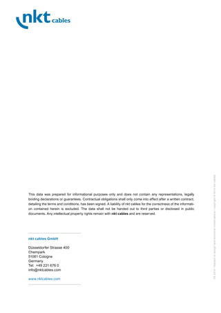 08.2014/Subjecttodesignandtechnicalmodifications/copyright©2014nktcables
This data was prepared for informational purposes only and does not contain any representations, legally
binding declarations or guarantees. Contractual obligations shall only come into effect after a written contract,
detailing the terms and conditions, has been signed. A liability of nkt cables for the correctness of the informati-
on contained herein is excluded. The data shall not be handed out to third parties or disclosed in public
documents. Any intellectual property rights remain with nkt cables and are reserved.
nkt cables GmbH
Düsseldorfer Strasse 400
Chempark
51061 Cologne
Germany
Tel: +49 221 676 0
info@nktcables.com
www.nktcables.com
 