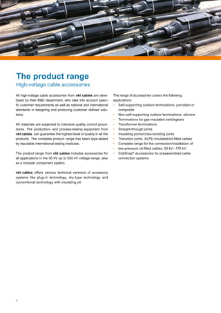 4
All high-voltage cable accessories from nkt cables are deve-
loped by their R&D department, who take into account speci-
fic customer requirements as well as national and international
standards in designing and producing customer defined solu-
tions.
All materials are subjected to intensive quality control proce-
dures. The production- and process-testing equipment from
nkt cables can guarantee the highest level of quality in all the
products. The complete product range has been type-tested
by reputable international testing institutes.
The product range from nkt cables includes accessories for
all applications in the 50 kV up to 550 kV voltage range, also
as a modular component system.
nkt cables offers various technical versions of accessory
systems like plug-in technology, dry-type technology and
conventional technology with insulating oil.
The range of accessories covers the following
applications:
• 	Self-supporting outdoor terminations, porcelain or
composite
• 	 Non-self-supporting outdoor terminations, silicone
• 	 Terminations for gas-insulated switchgears
• 	 Transformer terminations
• 	 Straight-through joints
• 	 Insulating joints/cross-bonding joints
• 	 Transition joints, XLPE-insulated/oil-filled cables
• 	 Complete range for the connection/installation of
• 	 low-pressure oil-filled cables, 50 kV – 170 kV
• 	CabSnap®
accessories for preassembled cable
connection systems
The product range
High-voltage cable accessories
 