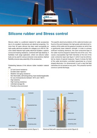 5
Silicone rubber is a preferred material for cable accessories
due to its excellent mechanical and electrical properties. For
more than 40 years silicone has been used successfully as
high-quality electrical insulation for voltages up to 400 kV. Sili-
cone rubber features high quality electrical insulation, superior
corona and tracking resistance, combined with high elasticity. It
facilitates multi range application, where one silicone rubber
body can be used for various conductor cross sections. Optimal
flexibility ensures easy assembly of the accessories.
Outstanding features of the silicone rubber insulation material
are:
• 	UV and ozone resistance
• 	Durable water rejection
• 	Weather and aging resistance
• 	Non-flammable, self-extinguishing, heat resistant/applicable
for use at temperatures between -50°C and +180°C
• 	High elasticity
• 	High tracking resistance
• 	Unlimited storage life
• 	Friendly to the enviroment
The specific electrical problems of the cable termination are
found at the point between the high-grade solid electrical in-
sulation of the cable and the gaseous insulation air which has
a significantly lower dielectric strength. In order to achieve
sufficient insulating clearance, the outer conductive layer of
the cable must be stripped to below the end of the core. This
causes unacceptably high field intensities at the end of the
outer conductive layer (see figure 1) which must be elimina-
ted by means of special measures. Figure 2 shows the field
of the cable termination controlled capacitively by a funnel
shaped electrode. It is dimensioned in such a way that field
intensities do not exceed at any point. This prevents harmful
corona or partial discharge.
Electrical field without stress control (figure 1) Electrical field with capacitive stress contol (figure 2)
Conductor
Core insulation
Field lines
conductive layer
Equipotential lines
Screening wires
Outer sheath
Stress cone
Conductor
Core insulation
Field lines
conductive layer
Equipotential lines
Screening wires
Outer sheath
Silicone rubber and Stress control
 