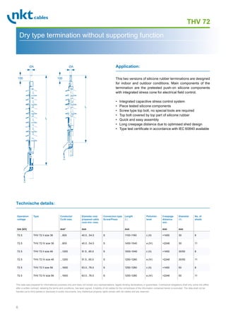 6
THV 72
Dry type termination without supporting function
L
100
ØA
L
100
ØA
This two versions of silicone rubber terminations are designed
for indoor and outdoor conditions. Main components of the
termination are the pretested push-on silicone components
with integrated stress cone for electrical field control.
• Integrated capacitive stress control system
• Piece tested silicone components
• Screw type top bolt, no special tools are required
• Top bolt covered by top part of silicone rubber
• Quick and easy assembly
• Long creepage distance due to optimised shed design
• Type test certificate in accordance with IEC 60840 available
Application:
Technische details:
Operation
voltage
Um (kV)
Type Conductor
Cu/Al max.
mm2
Diameter over
prepared cable
core min.-max.
mm
Connection type
Screw/Press
Length
(L)
mm
Pollution
level
Creepage
distance
min.
mm
Diameter
(A)
mm
No. of
sheds
72.5 THV 72 II size 36 ...800 40.0...54.0 S 1100-1160 c (II) 1450 30 8
72.5 THV 72 IV size 36 ...800 40.0...54.0 S 1450-1540 e (IV) 2248 30 11
72.5 THV 72 II size 46 ...1200 51.5...65.0 S 1000-1040 c (II) 1450 30/50 8
72.5 THV 72 IV size 46 ...1200 51.5...65.0 S 1250-1280 e (IV) 2248 30/50 11
72.5 THV 72 II size 56 ...1600 63.0...78.0 S 1250-1280 c (II) 1450 50 8
72.5 THV 72 IV size 56 ...1600 63.0...78.0 S 1250-1280 e (IV) 2248 50 11
This data was prepared for informational purposes only and does not contain any representations, legally binding declarations or guarantees. Contractual obligations shall only come into effect
after a written contract, detailing the terms and conditions, has been signed. A liability of nkt cables for the correctness of the information contained herein is excluded. The data shall not be
handed out to third parties or disclosed in public documents. Any intellectual property rights remain with nkt cables and are reserved.
 
