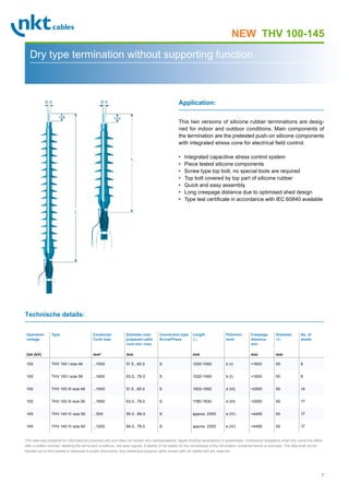 7
Page 1
THV 100-145
Dry type termination without supporting function
This two versions of silicone rubber terminations are desig-
ned for indoor and outdoor conditions. Main components of
the termination are the pretested push-on silicone components
with integrated stress cone for electrical field control.
• Integrated capacitive stress control system
• Piece tested silicone components
• Screw type top bolt, no special tools are required
• Top bolt covered by top part of silicone rubber
• Quick and easy assembly
• Long creepage distance due to optimised shed design
• Type test certificate in accordance with IEC 60840 available
Application:
Technische details:
Operation
voltage
Um (kV)
Type Conductor
Cu/Al max.
mm2
Diameter over
prepared cable
core min.-max.
mm
Connection type
Screw/Press
Length
(L)
mm
Pollution
level
Creepage
distance
min.
mm
Diameter
(A)
mm
No. of
sheds
100 THV 100 I size 46 ...1000 51.5...65.0 S 1020-1060 b (I) 1600 50 8
100 THV 100 I size 56 ...1600 63.0...78.0 S 1020-1060 b (I) 1600 50 8
100 THV 100 III size 46 ...1000 51.5...65.0 S 1500-1550 d (III) 2500 50 14
100 THV 100 III size 56 ...1600 63.0...78.0 S 1780-1830 d (III) 2500 50 17
145 THV 145 IV size 50 ...500 55.0...66.0 S approx. 2300 e (IV) 4495 50 17
145 THV 145 IV size 60 ...1200 66.0...78.0 S approx. 2300 e (IV) 4495 50 17
This data was prepared for informational purposes only and does not contain any representations, legally binding declarations or guarantees. Contractual obligations shall only come into effect
after a written contract, detailing the terms and conditions, has been signed. A liability of nkt cables for the correctness of the information contained herein is excluded. The data shall not be
handed out to third parties or disclosed in public documents. Any intellectual property rights remain with nkt cables and are reserved.
NEW
100 100
L
Ø A Ø A
L
 