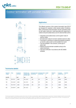 9
Page 1
FEV 72-245-P
Outdoor termination with porcelain insulator
The different versions of this outdoor termination type FEV-P
are designed for operation under several outdoor conditions.
Main components of the termination are the composite insula-
tor with upper metal work, metal base plate with supporting in-
sulators and premoulded stress cone for electrical field control.
• Integrated premoulded stress control system made of
silicone rubber
• All metal work made of corrosion resistant aluminum alloy
• Termination is standing on supporting pedestal insulators,
so that the cable screen can be isolated from earth
• Top bolt available in two versions, screw type or
press type
• Different top bolt diameter available suiting to the
cable dimensions
• Type test certificate in accordance with IEC 60840
available
Application:
Technische details:
Operation
voltage
Um (kV)
Type Conductor
Cu/Al max.
mm2
Diameter over
prepared cable
core min.-max.
mm
Connection type
Screw/Press
mm
Connection type
Screw/Press
Length
(L)
mm
Pollution
level
Creepage
distance min.
mm
Diameter
(A)
mm
72.5 FEV 72-P ...2500 34.5...84.0 ...105 S/P 1500 IV 2248 30/50
145 FEV 145-P ...2500 34.5...97.0 ...105 S/P 1950 IV 4495 30/50
170 FEV 170-P ...2500 34.5...108.00 ...105 S/P 2150 III 4250 30/50
245 FEV 245-P ...2500 56.0...82.0 S/P 2530 IV 7600 30/40
This data was prepared for informational purposes only and does not contain any representations, legally binding declarations or guarantees. Contractual obligations shall only come into effect
after a written contract, detailing the terms and conditions, has been signed. A liability of nkt cables for the correctness of the information contained herein is excluded. The data shall not be
handed out to third parties or disclosed in public documents. Any intellectual property rights remain with nkt cables and are reserved.
L ±50
100
ØA
~100
450 305 345 381
 
