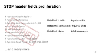 STOP header fields proliferation
RateLimit-Limit: #quota-units
RateLimit-Remaining: #quota-units
RateLimit-Reset: #delta-s...