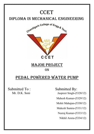 CCET
DIPLOMA IN MECHANICAL ENGINEERING
Major project
On
PEDAL POWERED WATER PUMP
Submitted To : Submitted By:
Mr. D.K. Soni Jaspreet Singh-(5328/12)
Mahesh Kumar-(5329/12)
Mohit Mahajan-(5330/12)
Mukesh Sumra-(5331/12)
Neeraj Kumar-(5333/12)
Nikhil Arora-(5334/12)
 