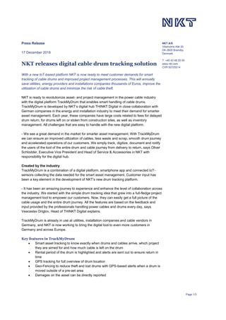 Page 1/3
NKT A/S
Vibeholms Allé 20
DK-2605 Brøndby
Denmark
T: +45 43 48 20 00
www.nkt.com
CVR 62725214
Press Release
17 December 2018
NKT releases digital cable drum tracking solution
With a new IoT-based platform NKT is now ready to meet customer demands for smart
tracking of cable drums and improved project management processes. This will annually
save utilities, energy providers and installations companies thousands of Euros, improve the
utilization of cable drums and minimize the risk of cable theft.
NKT is ready to revolutionize asset- and project management in the power cable industry
with the digital platform TrackMyDrum that enables smart handling of cable drums.
TrackMyDrum is developed by NKT’s digital hub THINKT Digital in close collaboration with
German companies in the energy and installation industry to meet their demand for smarter
asset management. Each year, these companies have large costs related to fees for delayed
drum return, for drums left on or stolen from construction sites, as well as inventory
management. All challenges that are easy to handle with the new digital platform.
- We see a great demand in the market for smarter asset management. With TrackMyDrum
we can ensure an improved utilization of cables, less waste and scrap, smooth drum journey
and accelerated operations of our customers. We simply track, digitize, document and notify
the users of the tool of the entire drum and cable journey from delivery to return, says Oliver
Schlodder, Executive Vice President and Head of Service & Accessories in NKT with
responsibility for the digital hub.
Created by the industry
TrackMyDrum is a combination of a digital platform, smartphone app and connected IoT-
sensors collecting the data needed for the smart asset management. Customer input has
been a key element in the development of NKT’s new drum tracking platform.
- It has been an amazing journey to experience and enhance the level of collaboration across
the industry. We started with the simple drum tracking idea that grew into a full-fledge project
management tool to empower our customers. Now, they can easily get a full picture of the
cable usage and the entire drum journey. All the features are based on the feedback and
input provided by the professionals handling power cables and drums every day, says
Veaceslav Driglov, Head of THINKT Digital explains.
TrackMyDrum is already in use at utilities, installation companies and cable vendors in
Germany, and NKT is now working to bring the digital tool to even more customers in
Germany and across Europe.
Key features in TrackMyDrum
• Smart asset tracking to know exactly when drums and cables arrive, which project
they are aimed for and how much cable is left on the drum
• Rental period of the drum is highlighted and alerts are sent out to ensure return in
time
• GPS tracking for full overview of drum location
• Geo-Fencing to reduce theft and lost drums with GPS-based alerts when a drum is
moved outside of a pre-set area
• Damages on the asset can be directly reported
 