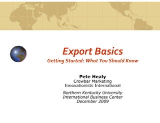 Export Basics
Getting Started: What You Should Know

              Pete Healy
           Crowbar Marketing
       Innovationists International
      Northern Kentucky University
      International Business Center
             December 2009
 