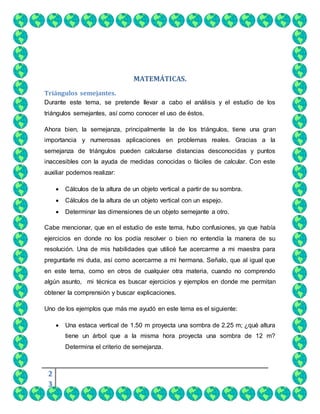 2
3
MATEMÁTICAS.
Triángulos semejantes.
Durante este tema, se pretende llevar a cabo el análisis y el estudio de los
triángulos semejantes, así como conocer el uso de éstos.
Ahora bien, la semejanza, principalmente la de los triángulos, tiene una gran
importancia y numerosas aplicaciones en problemas reales. Gracias a la
semejanza de triángulos pueden calcularse distancias desconocidas y puntos
inaccesibles con la ayuda de medidas conocidas o fáciles de calcular. Con este
auxiliar podemos realizar:
 Cálculos de la altura de un objeto vertical a partir de su sombra.
 Cálculos de la altura de un objeto vertical con un espejo.
 Determinar las dimensiones de un objeto semejante a otro.
Cabe mencionar, que en el estudio de este tema, hubo confusiones, ya que había
ejercicios en donde no los podía resolver o bien no entendía la manera de su
resolución. Una de mis habilidades que utilicé fue acercarme a mi maestra para
preguntarle mi duda, así como acercarme a mi hermana. Señalo, que al igual que
en este tema, como en otros de cualquier otra materia, cuando no comprendo
algún asunto, mi técnica es buscar ejercicios y ejemplos en donde me permitan
obtener la comprensión y buscar explicaciones.
Uno de los ejemplos que más me ayudó en este tema es el siguiente:
 Una estaca vertical de 1.50 m proyecta una sombra de 2.25 m; ¿qué altura
tiene un árbol que a la misma hora proyecta una sombra de 12 m?
Determina el criterio de semejanza.
 