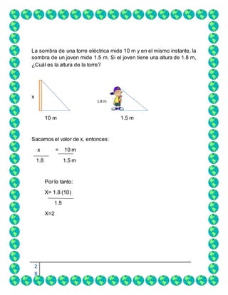 2
8
La sombra de una torre eléctrica mide 10 m y en el mismo instante, la
sombra de un joven mide 1.5 m. Si el joven tiene una altura de 1.8 m,
¿Cuál es la altura de la torre?
x
10 m 1.5 m
Sacamos el valor de x, entonces:
x = 10 m
1.8 1.5 m
Por lo tanto:
X= 1.8 (10)
1.5
X=2
1.8 m
 