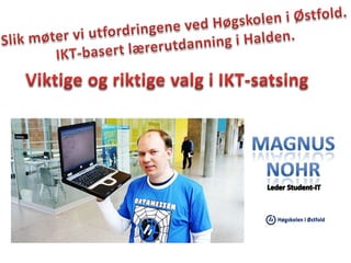Slik møter vi utfordringene ved Høgskolen i Østfold.  IKT-basert lærerutdanning i Halden. Viktige og riktige valg i IKT-satsing Magnus Nohr Leder Student-IT 
