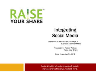 Integrating
              Social Media
         Presented to: MKT307/NKU College of
                        Business - BanwariMittla

                Prepared by: Patrice Watson
                            Raise Your Share

                  Date: November 20, 2012




Social & traditional media strategies & tools to
 increase share of revenue, market & mind.
 