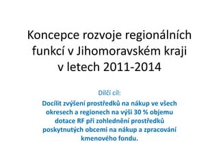 Koncepce rozvoje regionálních
 funkcí v Jihomoravském kraji
     v letech 2011-2014
                     Dílčí cíl:
  Docílit zvýšení prostředků na nákup ve všech
   okresech a regionech na výši 30 % objemu
      dotace RF při zohlednění prostředků
  poskytnutých obcemi na nákup a zpracování
               kmenového fondu.
 