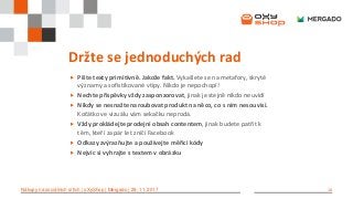 10Nákupy na sociálních sítích | oXyShop | Mergado | 29. 11. 2017
Držte se jednoduchých rad
 Pište texty primitivně. Jakože fakt. Vykašlete se na metafory, skryté
významy a sofistikované vtipy. Nikdo je nepochopí!
 Nechte příspěvky vždy zasponzorovat, jinak je stejně nikdo neuvidí
 Nikdy se nesnažte naroubovat produkt na něco, co s ním nesouvisí.
Koťátko ve vizuálu vám sekačku neprodá.
 Vždy prokládejte prodejní obsah contentem, jinak budete patřit k
těm, kteří za pár let zničí Facebook
 Odkazy zvýrazňujte a používejte měřicí kódy
 Nejvíc si vyhrajte s textem v obrázku
 