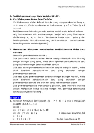 https://matematikone.wordpress.com
Bahan ajar persamaan & pertidaksamaan linear/by paay Matematika 10 –p. 10
B. Pertidaksamaan Linier Satu Variabel (PLSV)
1. Pertidaksamaan Linier Satu Variabel
Pertidaksamaan adalah kalimat terbuka yang menggunakan lambang <,
>, ≥, dan ≤ . Contohnya bentuk pertidaksamaan : y + 7 < 7 dan 2y + 1
> y + 4
Pertidaksamaan linier dengan satu variable adalah suatu kalimat terbuka
yang hanya memuat satu variable dengan derajad satu, yang dihubungkan
olehlambang <, >, ≥, dan ≤. Variablenya hanya satu yaitu y dan
berderajad satu. Pertidaksamaan yang demikian disebut pertidaksamaan
linier dengan satu variable (peubah).
2. Menentukan Himpunan Penyelesaian Pertidaksamaan Linier Satu
variable
Sifat- sifat pertidaksamaan adalah :
Jika pada suatu pertidaksamaan kedua ruasnya ditambah atau dikurang
dengan bilangan yang sama, maka akan diperoleh pertidaksamaan baru
yang ekuivalen dengan pertidaksamaan semula
Jika pada suatu pertidaksamaan dikalikan dengan bilangan positif , maka
akan diperoleh pertidaksamaan baru yang ekuivalen dengan
pertidaksamaan semula
Jika pada suatu pertidaksamaan dikalikan dengan bilangan negatif , maka
akan diperoleh pertidaksamaan baru yang ekuivalen dengan
pertidaksamaan semula bila arah dari tanda ketidaksamaan dibalik
Jika pertidaksamaannya mengandung pecahan, cara menyelesaikannya
adalah mengalikan kedua ruasnya dengan KPK penyebut-penyebutnya
sehingga penyebutnya hilang .
Contoh 1 :
1. Tentukan himpunan penyelesaian 3x – 7 > 2x + 2 jika x merupakan
anggota {1,2,3,4,… ,15}
Jawab :
3x – 7 > 2x + 2; x є {1, 2, 3, 4… 15}
3x –2x – 7 > 2x - 2x + 2 ( kedua ruas dikurangi 2x)
x – 7 > 2
x – 7 + 7 > 2 + 7 ( kedua ruas dikurangi 7)
 