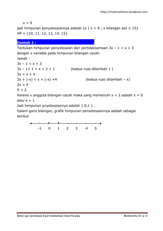 https://matematikone.wordpress.com
Bahan ajar persamaan & pertidaksamaan linear/by paay Matematika 10 –p. 11
x > 9
jadi himpunan penyelesaiannya adalah {x | x > 9 ; x bilangan asli ≤ 15}
HP = {10, 11, 12, 13, 14, 15}
Contoh 2 :.................................................
Tentukan himpunan penyelesaian dari pertidaksamaan 3x – 1 < x + 3
dengan x variable pada himpunan bilangan cacah.
Jawab :
3x – 1 < x + 3
3x – 1+ 1 < x + 3 + 1 (kedua ruas ditambah 1 )
3x < x + 4
3x + (-x) < x + (-x) +4 (kedua ruas ditambah – x)
2x < 4
X < 2
Karena x anggota bilangan cacah maka yang memenuhi x < 2 adalah x = 0
atau x = 1
Jadi himpunan pnyelesaiannya adalah { 0,1 } .
Dalam garis bilangan, grafik himpunan penyelesaiannya adalah sebagai
berikut
. . . . . . .
-1 0 1 2 3 4 5
 