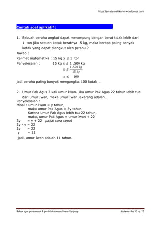 https://matematikone.wordpress.com
Bahan ajar persamaan & pertidaksamaan linear/by paay Matematika 10 –p. 12
Contoh soal aplikatif :.................................................
1. Sebuah perahu angkut dapat menampung dengan berat tidak lebih dari
1 ton jika sebuah kotak beratnya 15 kg, maka berapa paling banyak
kotak yang dapat diangkut oleh perahu ?
Jawab :
Kalimat matematika : 15 kg x ≤ 1 ton
Penyelesaian : 15 kg x ≤ 1 .500 kg
x ≤
1 .500 𝑘𝑔
15 𝑘𝑔
x ≤ 100
jadi perahu paling banyak mengangkut 100 kotak .
2. Umur Pak Agus 3 kali umur Iwan. Jika umur Pak Agus 22 tahun lebih tua
dari umur Iwan, maka umur Iwan sekarang adalah….
Penyelesaian :
Misal : umur Iwan = y tahun,
maka umur Pak Agus = 3y tahun.
Karena umur Pak Agus lebih tua 22 tahun,
maka, umur Pak Agus = umur Iwan + 22
3y = y + 22 pakai cara cepat
3y - y = 22
2y = 22
y = 11
jadi, umur Iwan adalah 11 tahun.
 