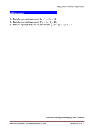 https://matematikone.wordpress.com
Bahan ajar persamaan & pertidaksamaan linear/by paay Matematika 10 –p. 13
Latihan soal :.................................................
1. Tentukan penyelesaian dari 5x – 1 = 2x + 11
2. Tentukan penyelesaian dari 3(x + 1) - 5 = 13,
3. Tentukan penyelesaian dari persamaan
1
5
2𝑚 + 1 =
1
4
𝑚 + 5 =
Hasil sepadan dengan usaha yang telah dilakukan
 