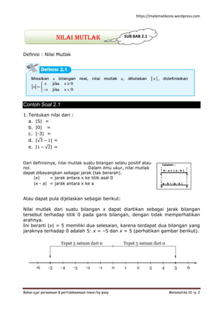 https://matematikone.wordpress.com
Bahan ajar persamaan & pertidaksamaan linear/by paay Matematika 10 –p. 2
Nilai mutlak
Definisi : Nilai Mutlak
Contoh Soal 2.1
1. Tentukan nilai dari :
a. |5| =
b. |0| =
c. |-3| =
d. | 3 − 1| =
e. |1 − 2| =
Dari definisinya, nilai mutlak suatu bilangan selalu positif atau
nol. Dalam ilmu ukur, nilai mutlak
dapat dibayangkan sebagai jarak (tak berarah).
|x| = jarak antara x ke titik asal 0
|x - a| = jarak antara x ke a
Atau dapat pula dijelaskan sebagai berikut:
Nilai mutlak dari suatu bilangan x dapat diartikan sebagai jarak bilangan
tersebut terhadap titik 0 pada garis bilangan, dengan tidak memperhatikan
arahnya.
Ini berarti |x| = 5 memiliki dua selesaian, karena terdapat dua bilangan yang
jaraknya terhadap 0 adalah 5: x = –5 dan x = 5 (perhatikan gambar berikut).
SUB BAB 2.1
 