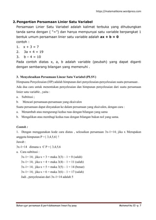 https://matematikone.wordpress.com
Bahan ajar persamaan & pertidaksamaan linear/by paay Matematika 10 –p. 7
2. Pengertian Persamaan Linier Satu Variabel
Persamaan Linier Satu Variabel adalah kalimat terbuka yang dihubungkan
tanda sama dengan ( “=”) dan hanya mempunyai satu variable berpangkat 1
bentuk umum persamaan linier satu variable adalah ax + b = 0
contoh :
1. x + 3 = 7
2. 3a + 4 = 19
3. b – 4 = 10
Pada contoh diatas x, a, b adalah variable (peubah) yang dapat diganti
dengan sembarang bilangan yang memenuhi .
3. Menyelesaikan Persamaan Linear Satu Variabel (PLSV)
Himpuana Penyelesaian (HP) adalah himpunan dari penyelesaian-penyelesaian suatu persamaan .
Ada dua cara untuk menentukan penyelesaian dan himpunan penyelesaian dari suatu persamaan
linier satu variable , yaitu :
a. Subtitusi ;
b. Mencari persamaan-persamaan yang ekuivalen
Suatu persamaan dapat dinyatakan ke dalam persamaan yang ekuivalen, dengan cara :
a. Menambah atau mengurangi kedua ruas dengan bilangan yang sama
b. Mengalikan atau membagi kedua ruas dengan bilangan bukan nol yang sama.
Contoh :
1. Dengan menggunakan kode cara diatas , selesaikan persamaan 3x-1=14; jika x Merupakan
anggota himpunan P ={ 3,4,5,6} !
Jawab :
3x-1=14 dimana x Є P ={ 3,4,5,6
a. Cara subtitusi :
3x-1= 14; jika x = 3 = maka 3(3) – 1 = 8 (salah)
3x-1= 14; jika x = 4 = maka 3(4) – 1 = 11 (salah)
3x-1= 14; jika x = 5 = maka 3(5) – 1 = 14 (benar)
3x-1= 14; jika x = 6 = maka 3(6) – 1 = 17 (salah)
Jadi , penyelesaian dari 3x-1+14 adalah 5
 