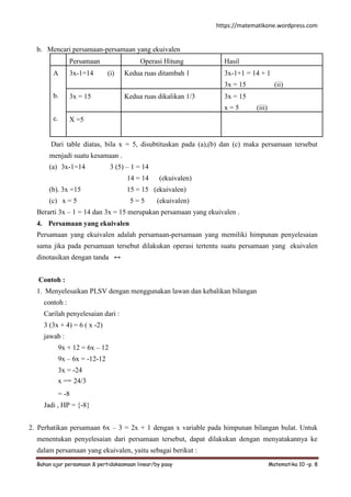 https://matematikone.wordpress.com
Bahan ajar persamaan & pertidaksamaan linear/by paay Matematika 10 –p. 8
b. Mencari persamaan-persamaan yang ekuivalen
Persamaan Operasi Hitung Hasil
A
b.
c.
3x-1=14 (i) Kedua ruas ditambah 1 3x-1+1 = 14 + 1
3x = 15 (ii)
3x = 15 Kedua ruas dikalikan 1/3 3x = 15
x = 5 (iii)
X =5
Dari table diatas, bila x = 5, disubtituskan pada (a),(b) dan (c) maka persamaan tersebut
menjadi suatu kesamaan .
(a) 3x-1=14 3 (5) – 1 = 14
14 = 14 (ekuivalen)
(b). 3x =15 15 = 15 (ekuivalen)
(c) x = 5 5 = 5 (ekuivalen)
Berarti 3x – 1 = 14 dan 3x = 15 merupakan persamaan yang ekuivalen .
4. Persamaan yang ekuivalen
Persamaan yang ekuivalen adalah persamaan-persamaan yang memiliki himpunan penyelesaian
sama jika pada persamaan tersebut dilakukan operasi tertentu suatu persamaan yang ekuivalen
dinotasikan dengan tanda ↔
Contoh :
1. Menyelesaikan PLSV dengan menggunakan lawan dan kebalikan bilangan
contoh :
Carilah penyelesaian dari :
3 (3x + 4) = 6 ( x -2)
jawab :
9x + 12 = 6x – 12
9x – 6x = -12-12
3x = -24
x =− 24/3
= -8
Jadi , HP = {-8}
2. Perhatikan persamaan 6x – 3 = 2x + 1 dengan x variable pada himpunan bilangan bulat. Untuk
menentukan penyelesaian dari persamaan tersebut, dapat dilakukan dengan menyatakannya ke
dalam persamaan yang ekuivalen, yaitu sebagai berikut :
 