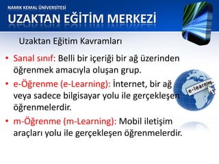 NAMIK KEMAL ÜNİVERSİTESİ
UZAKTAN EĞİTİM MERKEZİ
• Sanal sınıf: Belli bir içeriği bir ağ üzerinden
öğrenmek amacıyla oluşan grup.
• e-Öğrenme (e-Learning): İnternet, bir ağ
veya sadece bilgisayar yolu ile gerçekleşen
öğrenmelerdir.
• m-Öğrenme (m-Learning): Mobil iletişim
araçları yolu ile gerçekleşen öğrenmelerdir.
Uzaktan Eğitim Kavramları
 