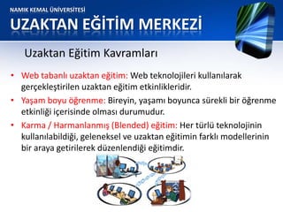 NAMIK KEMAL ÜNİVERSİTESİ
UZAKTAN EĞİTİM MERKEZİ
• Web tabanlı uzaktan eğitim: Web teknolojileri kullanılarak
gerçekleştirilen uzaktan eğitim etkinlikleridir.
• Yaşam boyu öğrenme: Bireyin, yaşamı boyunca sürekli bir öğrenme
etkinliği içerisinde olması durumudur.
• Karma / Harmanlanmış (Blended) eğitim: Her türlü teknolojinin
kullanılabildiği, geleneksel ve uzaktan eğitimin farklı modellerinin
bir araya getirilerek düzenlendiği eğitimdir.
Uzaktan Eğitim Kavramları
 