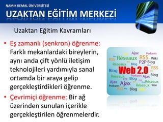 NAMIK KEMAL ÜNİVERSİTESİ
UZAKTAN EĞİTİM MERKEZİ
• Eş zamanlı (senkron) öğrenme:
Farklı mekanlardaki bireylerin,
aynı anda çift yönlü iletişim
teknolojileri yardımıyla sanal
ortamda bir araya gelip
gerçekleştirdikleri öğrenme.
• Çevrimiçi öğrenme: Bir ağ
üzerinden sunulan içerikle
gerçekleştirilen öğrenmelerdir.
Uzaktan Eğitim Kavramları
 