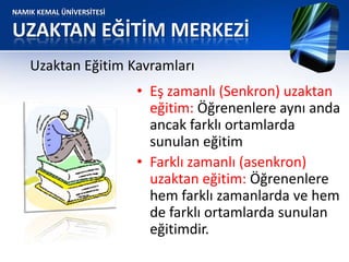 NAMIK KEMAL ÜNİVERSİTESİ
UZAKTAN EĞİTİM MERKEZİ
• Eş zamanlı (Senkron) uzaktan
eğitim: Öğrenenlere aynı anda
ancak farklı ortamlarda
sunulan eğitim
• Farklı zamanlı (asenkron)
uzaktan eğitim: Öğrenenlere
hem farklı zamanlarda ve hem
de farklı ortamlarda sunulan
eğitimdir.
Uzaktan Eğitim Kavramları
 