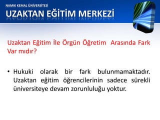 NAMIK KEMAL ÜNİVERSİTESİ
UZAKTAN EĞİTİM MERKEZİ
Uzaktan Eğitim İle Örgün Öğretim Arasında Fark
Var mıdır?
• Hukuki olarak bir fark bulunmamaktadır.
Uzaktan eğitim öğrencilerinin sadece sürekli
üniversiteye devam zorunluluğu yoktur.
 