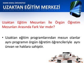 NAMIK KEMAL ÜNİVERSİTESİ
UZAKTAN EĞİTİM MERKEZİ
Uzaktan Eğitim Mezunları İle Örgün Öğretim
Mezunları Arasında Fark Var mıdır?
• Uzaktan eğitim programlarından mezun olanlar
aynı programın örgün öğretim öğrencileriyle aynı
ünvan ve haklara sahiptir.
 