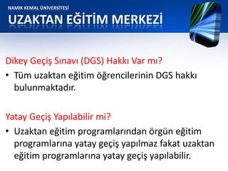 NAMIK KEMAL ÜNİVERSİTESİ
UZAKTAN EĞİTİM MERKEZİ
Dikey Geçiş Sınavı (DGS) Hakkı Var mı?
• Tüm uzaktan eğitim öğrencilerinin DGS hakkı
bulunmaktadır.
Yatay Geçiş Yapılabilir mi?
• Uzaktan eğitim programlarından örgün eğitim
programlarına yatay geçiş yapılmaz fakat uzaktan
eğitim programlarına yatay geçiş yapılabilir.
 